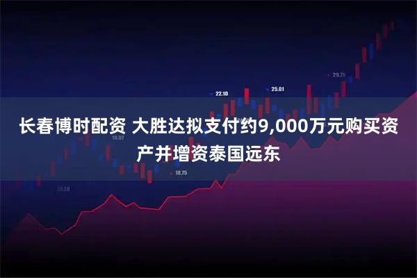 长春博时配资 大胜达拟支付约9,000万元购买资产并增资泰国远东