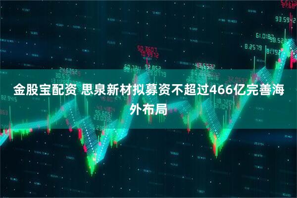 金股宝配资 思泉新材拟募资不超过466亿完善海外布局
