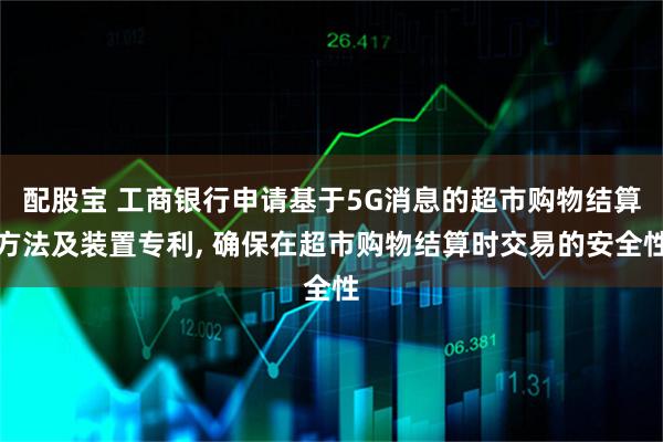 配股宝 工商银行申请基于5G消息的超市购物结算方法及装置专利, 确保在超市购物结算时交易的安全性