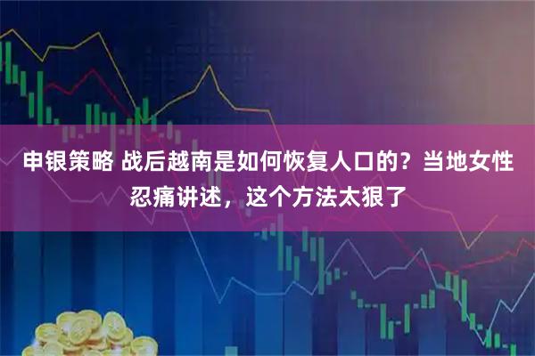 申银策略 战后越南是如何恢复人口的？当地女性忍痛讲述，这个方法太狠了