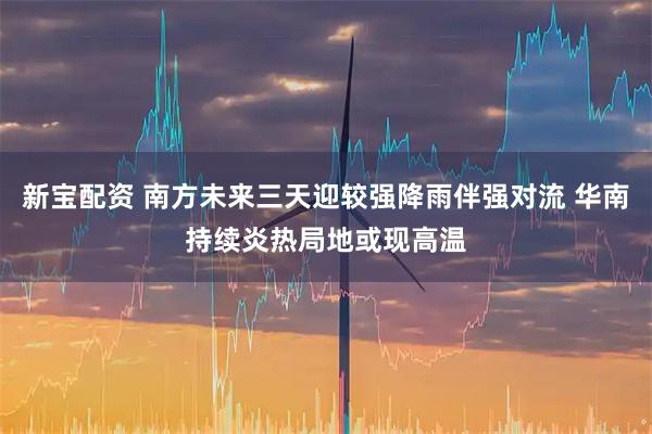 新宝配资 南方未来三天迎较强降雨伴强对流 华南持续炎热局地或现高温