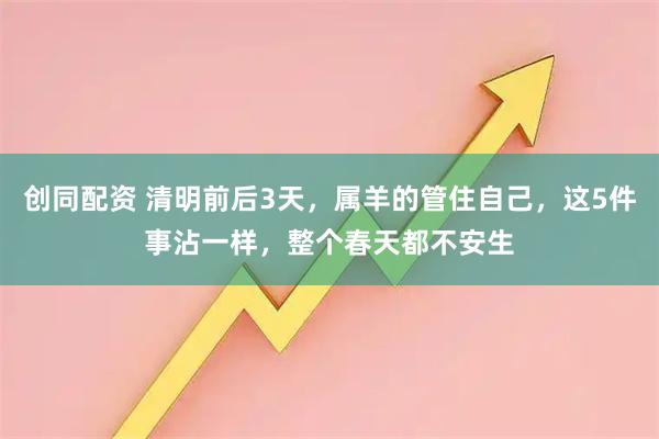 创同配资 清明前后3天，属羊的管住自己，这5件事沾一样，整个春天都不安生