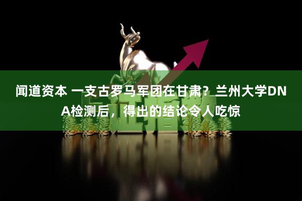 闻道资本 一支古罗马军团在甘肃？兰州大学DNA检测后，得出的结论令人吃惊